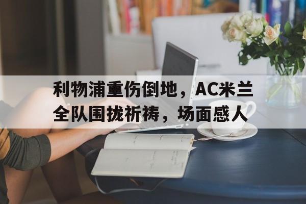 利物浦重伤倒地，AC米兰全队围拢祈祷，场面感人除我以外全队反派诺尔维雅